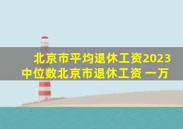 北京市平均退休工资2023 中位数北京市退休工资 一万